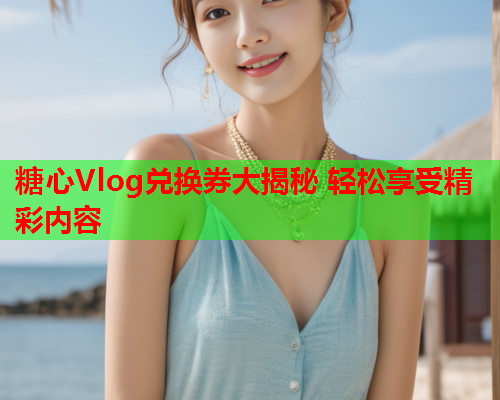 糖心Vlog兑换券大揭秘 轻松享受精彩内容