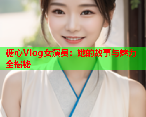 糖心Vlog女演员：她的故事与魅力全揭秘