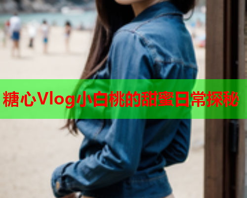 糖心Vlog小白桃的甜蜜日常探秘