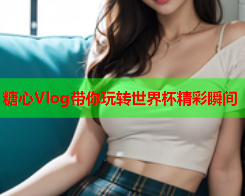 糖心Vlog带你玩转世界杯精彩瞬间