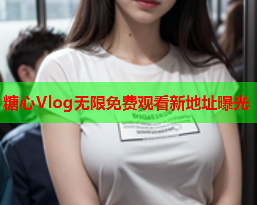 糖心Vlog无限免费观看新地址曝光