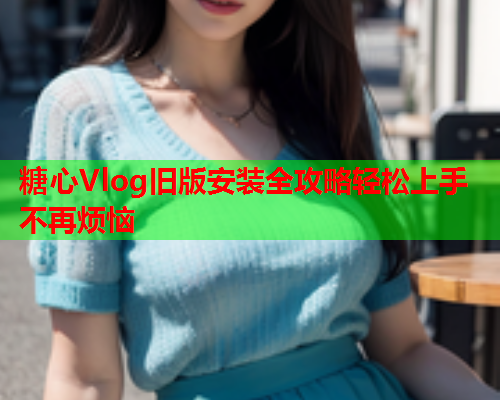 糖心Vlog旧版安装全攻略轻松上手不再烦恼