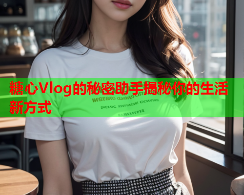 糖心Vlog的秘密助手揭秘你的生活新方式