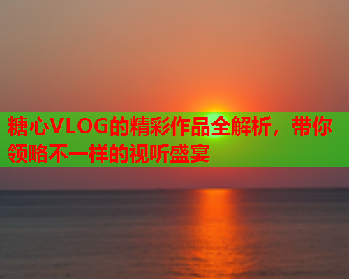 糖心VLOG的精彩作品全解析，带你领略不一样的视听盛宴