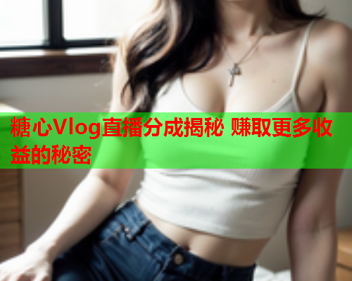 糖心Vlog直播分成揭秘 赚取更多收益的秘密