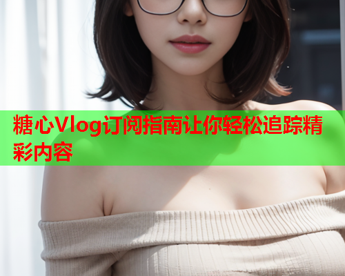 糖心Vlog订阅指南让你轻松追踪精彩内容