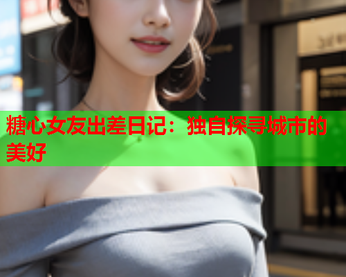 糖心女友出差日记：独自探寻城市的美好