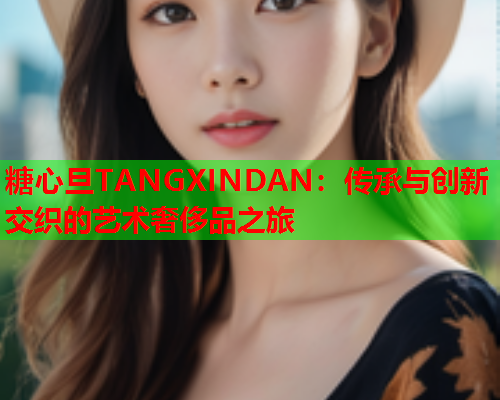 糖心旦TANGXINDAN：传承与创新交织的艺术奢侈品之旅