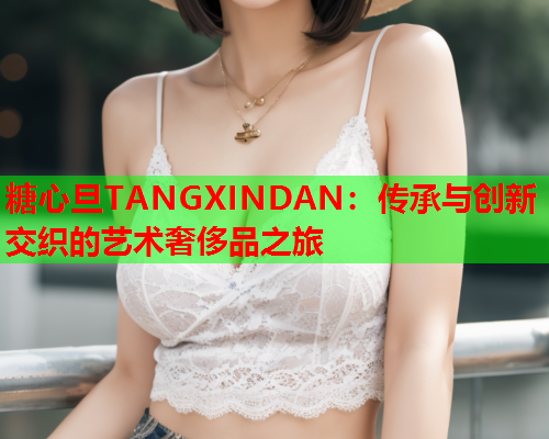 糖心旦TANGXINDAN：传承与创新交织的艺术奢侈品之旅