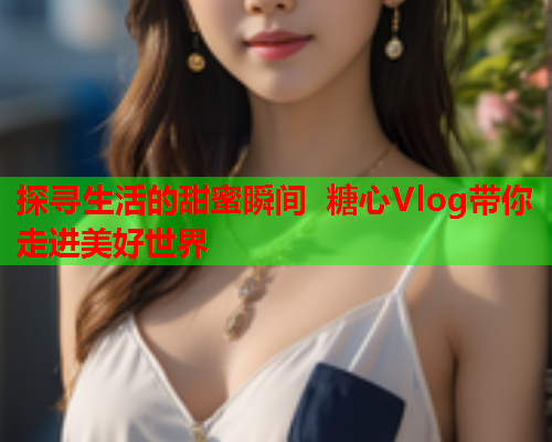 探寻生活的甜蜜瞬间 糖心Vlog带你走进美好世界