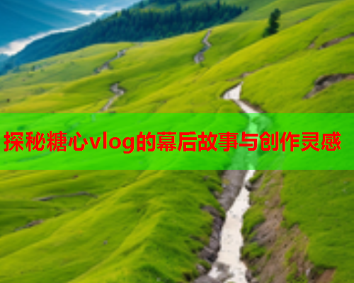 探秘糖心vlog的幕后故事与创作灵感