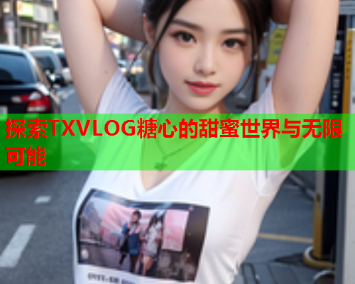 探索TXVLOG糖心的甜蜜世界与无限可能