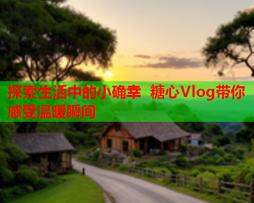 探索生活中的小确幸 糖心Vlog带你感受温暖瞬间