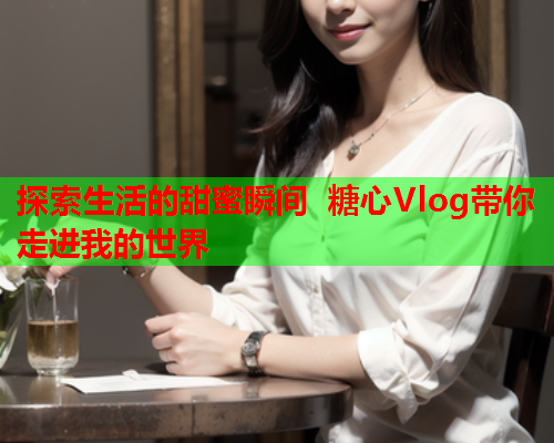 探索生活的甜蜜瞬间 糖心Vlog带你走进我的世界