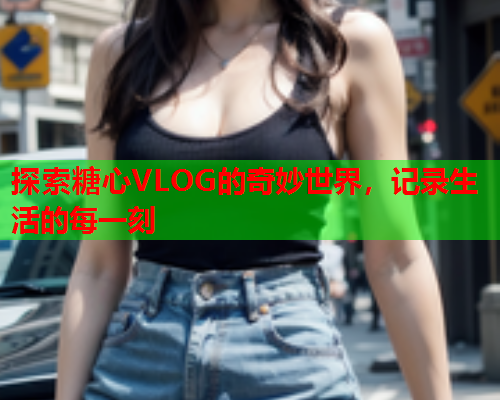 探索糖心VLOG的奇妙世界，记录生活的每一刻