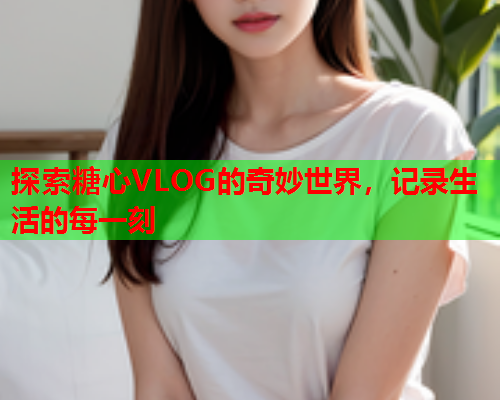 探索糖心VLOG的奇妙世界，记录生活的每一刻