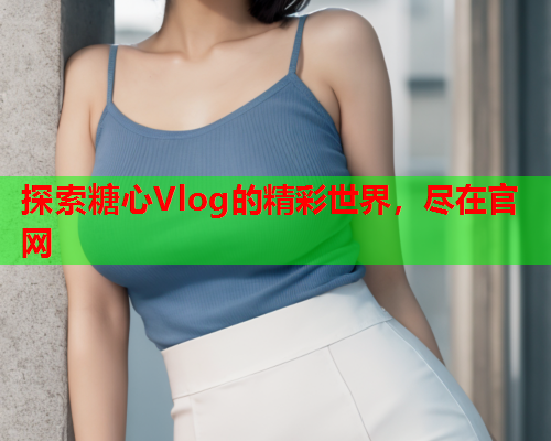 探索糖心Vlog的精彩世界，尽在官网