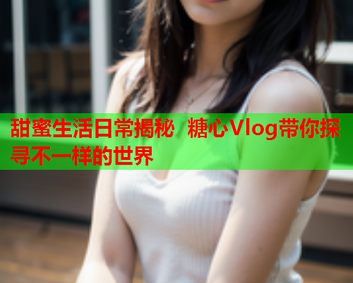 甜蜜生活日常揭秘 糖心Vlog带你探寻不一样的世界