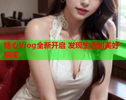 糖心Vlog全新开启 发现生活的美好瞬间