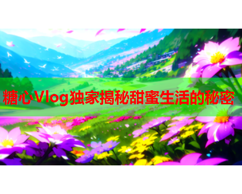 糖心Vlog独家揭秘甜蜜生活的秘密