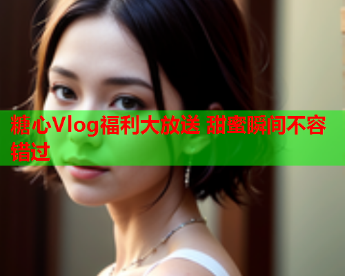 糖心Vlog福利大放送 甜蜜瞬间不容错过