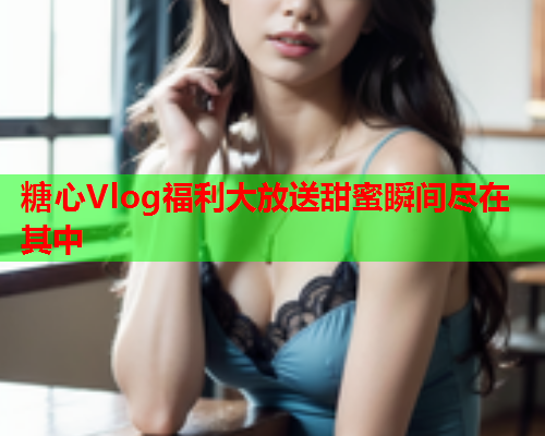 糖心Vlog福利大放送甜蜜瞬间尽在其中