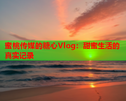 蜜桃传媒的糖心Vlog：甜蜜生活的真实记录