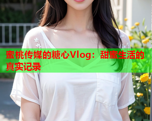 蜜桃传媒的糖心Vlog：甜蜜生活的真实记录