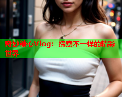 奇妙糖心Vlog：探索不一样的精彩世界