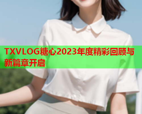 TXVLOG糖心2023年度精彩回顾与新篇章开启