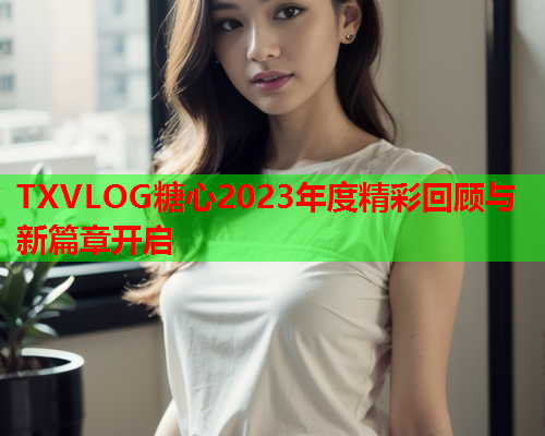 TXVLOG糖心2023年度精彩回顾与新篇章开启