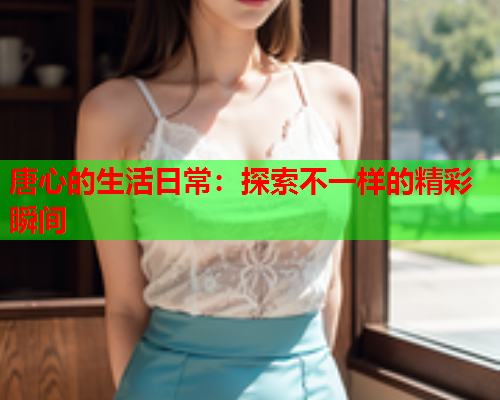 唐心的生活日常：探索不一样的精彩瞬间