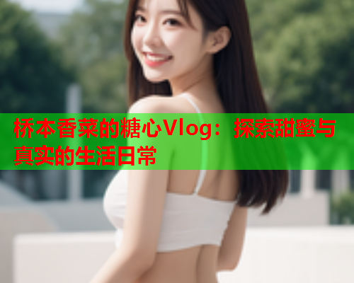 桥本香菜的糖心Vlog：探索甜蜜与真实的生活日常