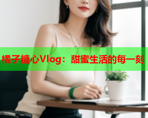 橘子糖心Vlog：甜蜜生活的每一刻