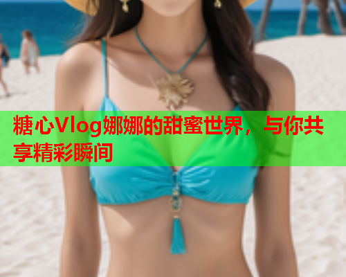 糖心Vlog娜娜的甜蜜世界，与你共享精彩瞬间