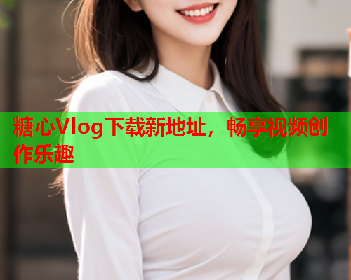 糖心Vlog下载新地址，畅享视频创作乐趣