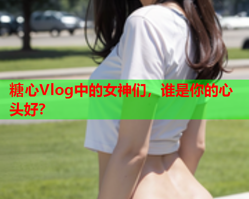 糖心Vlog中的女神们，谁是你的心头好？