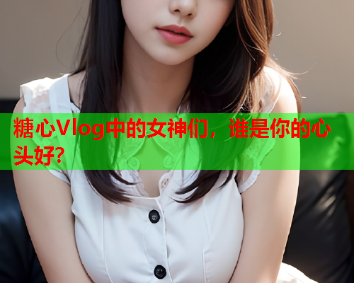 糖心Vlog中的女神们，谁是你的心头好？