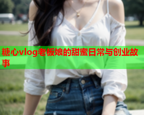 糖心vlog老板娘的甜蜜日常与创业故事