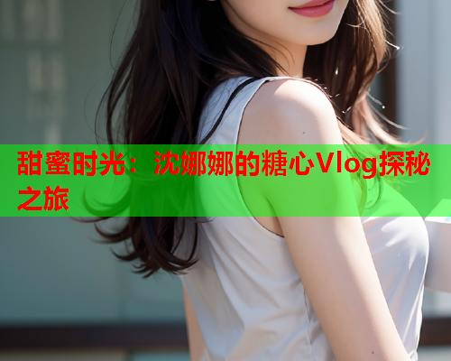 甜蜜时光：沈娜娜的糖心Vlog探秘之旅