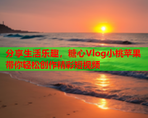 分享生活乐趣，糖心Vlog小桃苹果带你轻松创作精彩短视频