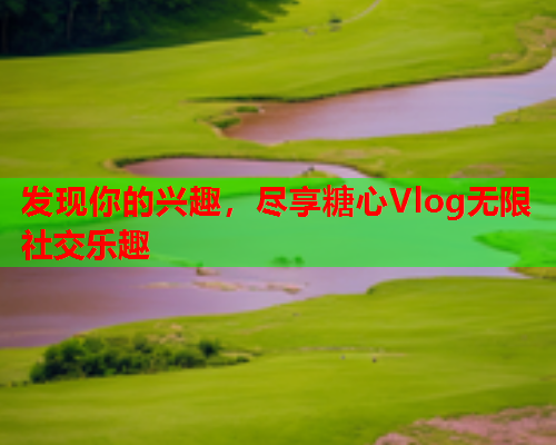 发现你的兴趣，尽享糖心Vlog无限社交乐趣