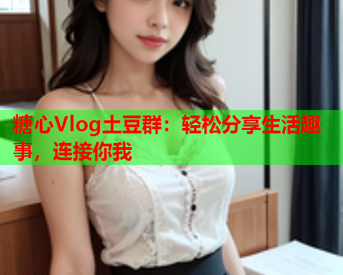 糖心Vlog土豆群：轻松分享生活趣事，连接你我