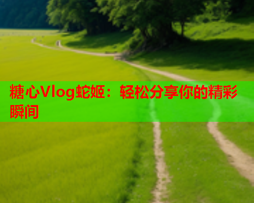 糖心Vlog蛇姬：轻松分享你的精彩瞬间