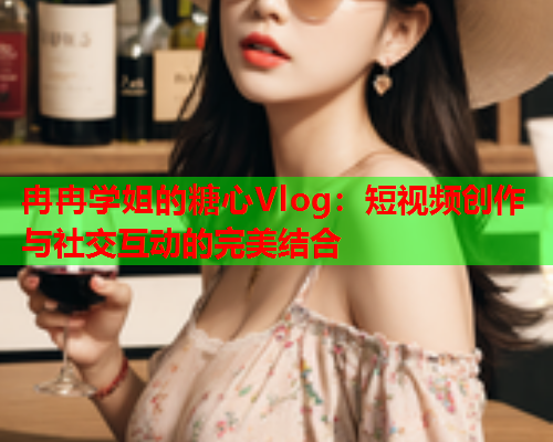 冉冉学姐的糖心Vlog：短视频创作与社交互动的完美结合