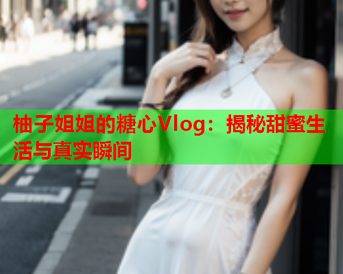 柚子姐姐的糖心Vlog：揭秘甜蜜生活与真实瞬间