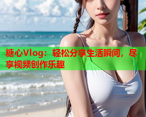 糖心Vlog：轻松分享生活瞬间，尽享视频创作乐趣