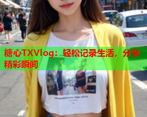 糖心TXVlog：轻松记录生活，分享精彩瞬间