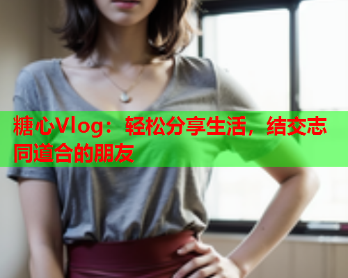 糖心Vlog：轻松分享生活，结交志同道合的朋友