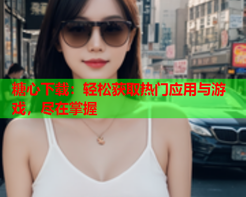 糖心下载：轻松获取热门应用与游戏，尽在掌握